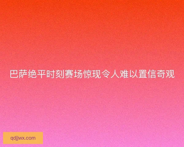 巴萨绝平时刻赛场惊现令人难以置信奇观