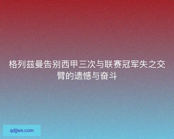 格列兹曼告别西甲三次与联赛冠军失之交臂的遗憾与奋斗