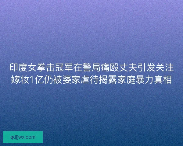 印度女拳击冠军在警局痛殴丈夫引发关注嫁妆1亿仍被婆家虐待揭露家庭暴力真相